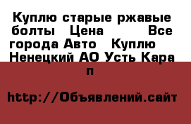 Куплю старые ржавые болты › Цена ­ 149 - Все города Авто » Куплю   . Ненецкий АО,Усть-Кара п.